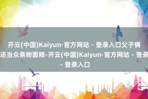 开云(中国)Kaiyun·官方网站 - 登录入口父子俩果然还当众亲吻面颊-开云(中国)Kaiyun·官方网站 - 登录入口