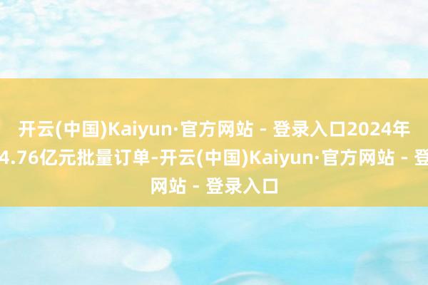 开云(中国)Kaiyun·官方网站 - 登录入口2024年收到约4.76亿元批量订单-开云(中国)Kaiyun·官方网站 - 登录入口