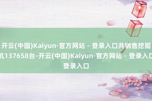 开云(中国)Kaiyun·官方网站 - 登录入口共销售挖掘机137658台-开云(中国)Kaiyun·官方网站 - 登录入口