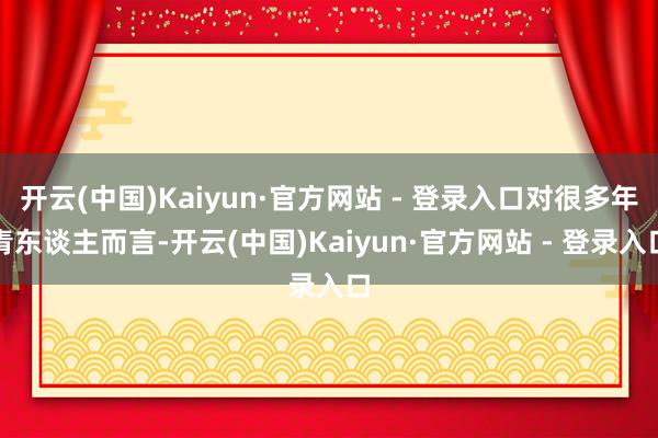 开云(中国)Kaiyun·官方网站 - 登录入口对很多年青东谈主而言-开云(中国)Kaiyun·官方网站 - 登录入口