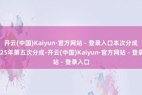 开云(中国)Kaiyun·官方网站 - 登录入口本次分成为2025年第五次分成-开云(中国)Kaiyun·官方网站 - 登录入口