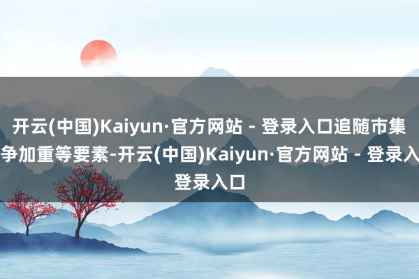 开云(中国)Kaiyun·官方网站 - 登录入口追随市集竞争加重等要素-开云(中国)Kaiyun·官方网站 - 登录入口