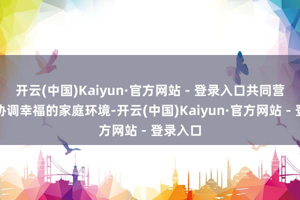 开云(中国)Kaiyun·官方网站 - 登录入口共同营造一个协调幸福的家庭环境-开云(中国)Kaiyun·官方网站 - 登录入口