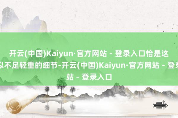 开云(中国)Kaiyun·官方网站 - 登录入口恰是这些看似不足轻重的细节-开云(中国)Kaiyun·官方网站 - 登录入口