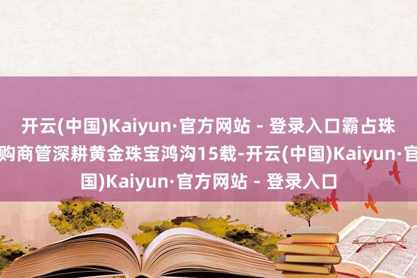 开云(中国)Kaiyun·官方网站 - 登录入口霸占珠宝消挂牵智苏宁易购商管深耕黄金珠宝鸿沟15载-开云(中国)Kaiyun·官方网站 - 登录入口