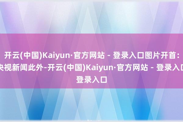 开云(中国)Kaiyun·官方网站 - 登录入口图片开首：央视新闻　　此外-开云(中国)Kaiyun·官方网站 - 登录入口