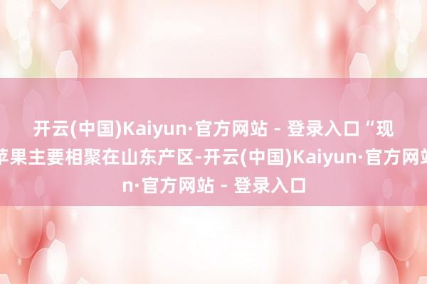 开云(中国)Kaiyun·官方网站 - 登录入口　　“现在冷库旧季苹果主要相聚在山东产区-开云(中国)Kaiyun·官方网站 - 登录入口