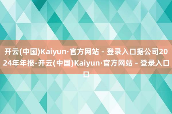 开云(中国)Kaiyun·官方网站 - 登录入口据公司2024年年报-开云(中国)Kaiyun·官方网站 - 登录入口