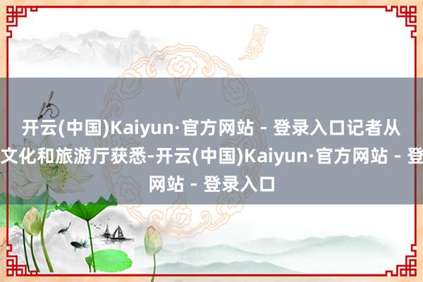 开云(中国)Kaiyun·官方网站 - 登录入口记者从河北省文化和旅游厅获悉-开云(中国)Kaiyun·官方网站 - 登录入口