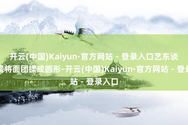 开云(中国)Kaiyun·官方网站 - 登录入口艺东谈主只需将面团揉成圆形-开云(中国)Kaiyun·官方网站 - 登录入口