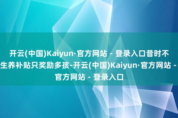 开云(中国)Kaiyun·官方网站 - 登录入口昔时不少场地的生养补贴只奖励多孩-开云(中国)Kaiyun·官方网站 - 登录入口