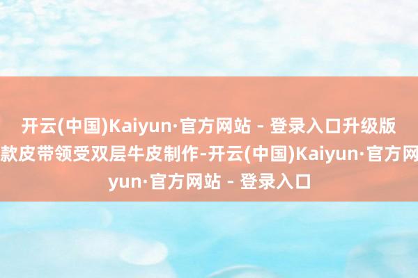 开云(中国)Kaiyun·官方网站 - 登录入口升级版触感体验：这款皮带领受双层牛皮制作-开云(中国)Kaiyun·官方网站 - 登录入口