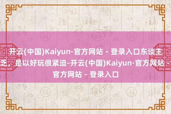 开云(中国)Kaiyun·官方网站 - 登录入口东谈主活得很贫乏，是以好玩很紧迫-开云(中国)Kaiyun·官方网站 - 登录入口