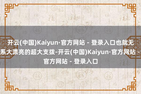 开云(中国)Kaiyun·官方网站 - 登录入口也就无法继续维系大漂亮的超大支拨-开云(中国)Kaiyun·官方网站 - 登录入口