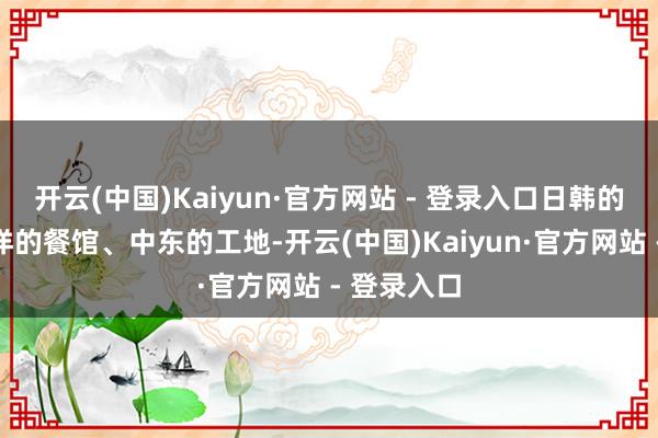 开云(中国)Kaiyun·官方网站 - 登录入口日韩的工场、西洋的餐馆、中东的工地-开云(中国)Kaiyun·官方网站 - 登录入口