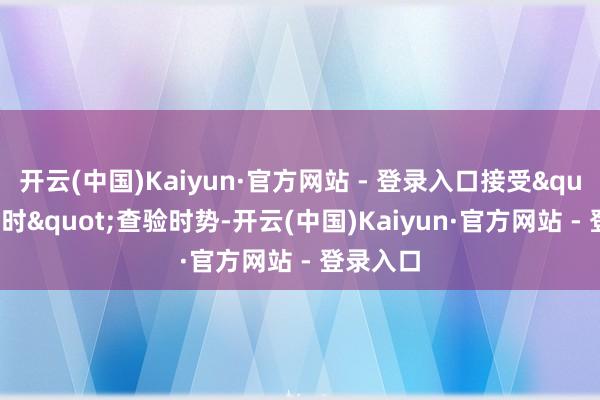 开云(中国)Kaiyun·官方网站 - 登录入口接受"双立时"查验时势-开云(中国)Kaiyun·官方网站 - 登录入口